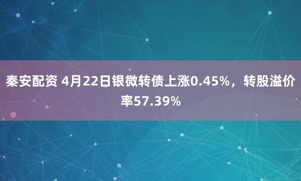 秦安配资 4月22日银微转债上涨0.45%，转股溢价率57.39%