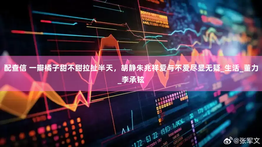 配查信 一瓣橘子甜不甜拉扯半天，胡静朱兆祥爱与不爱尽显无疑_生活_董力_李承铉