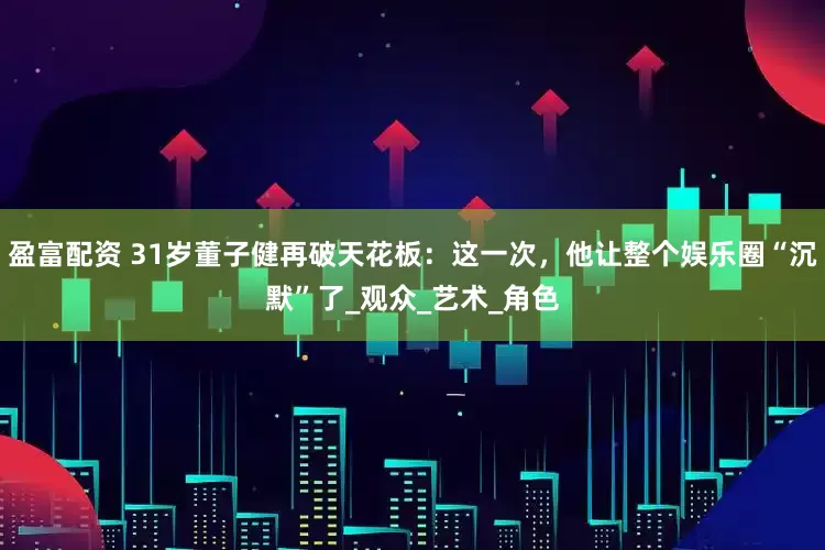 盈富配资 31岁董子健再破天花板：这一次，他让整个娱乐圈“沉默”了_观众_艺术_角色