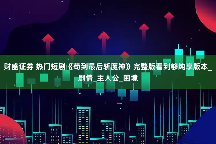 财盛证券 热门短剧《苟到最后斩魔神》完整版看到够纯享版本_剧情_主人公_困境
