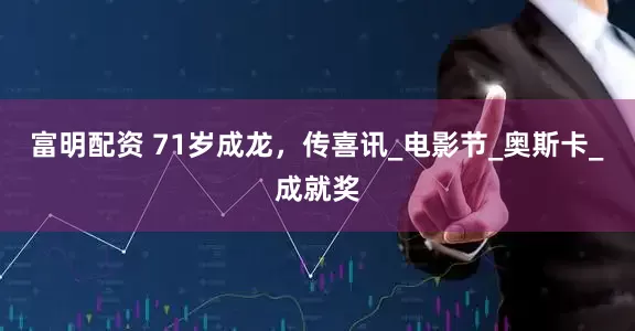 富明配资 71岁成龙，传喜讯_电影节_奥斯卡_成就奖