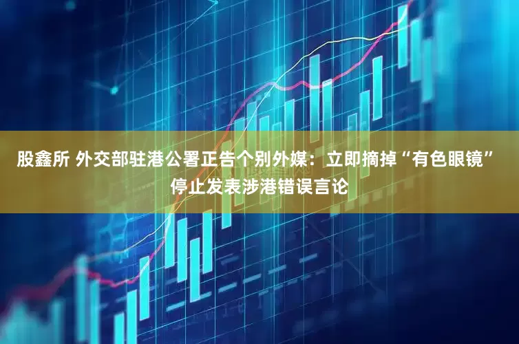 股鑫所 外交部驻港公署正告个别外媒：立即摘掉“有色眼镜” 停止发表涉港错误言论