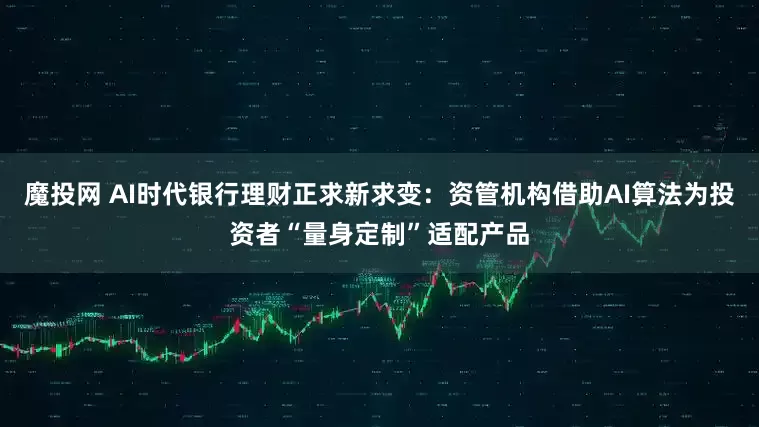 魔投网 AI时代银行理财正求新求变：资管机构借助AI算法为投资者“量身定制”适配产品