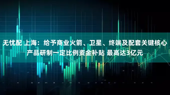 无忧配 上海：给予商业火箭、卫星、终端及配套关键核心产品研制一定比例资金补贴 最高达3亿元