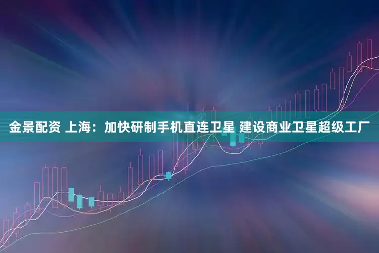金景配资 上海：加快研制手机直连卫星 建设商业卫星超级工厂
