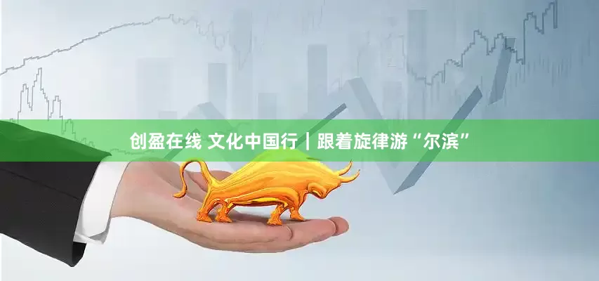 创盈在线 文化中国行｜跟着旋律游“尔滨”