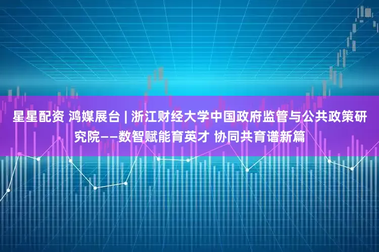 星星配资 鸿媒展台 | 浙江财经大学中国政府监管与公共政策研究院——数智赋能育英才 协同共育谱新篇