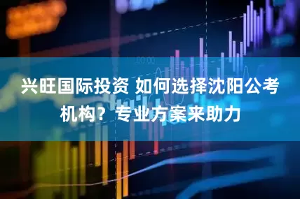 兴旺国际投资 如何选择沈阳公考机构？专业方案来助力