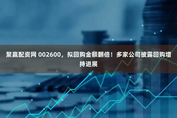 聚赢配资网 002600，拟回购金额翻倍！多家公司披露回购增持进展