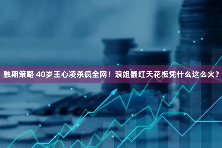 融期策略 40岁王心凌杀疯全网！浪姐翻红天花板凭什么这么火？