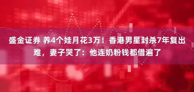 盛金证券 养4个娃月花3万！香港男星封杀7年复出难，妻子哭了：他连奶粉钱都借遍了